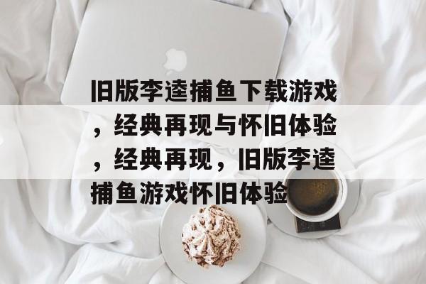 旧版李逵捕鱼下载游戏,经典再现与怀旧体验,经典再现,旧版李逵捕鱼游戏怀旧体验 旧版李逵捕鱼下载游戏,经典再现与怀旧体验,经典再现,旧版李逵捕鱼游戏怀旧体验