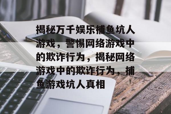 揭秘万千娱乐捕鱼坑人游戏，警惕网络游戏中的欺诈行为，揭秘网络游戏中的欺诈行为，捕鱼游戏坑人真相