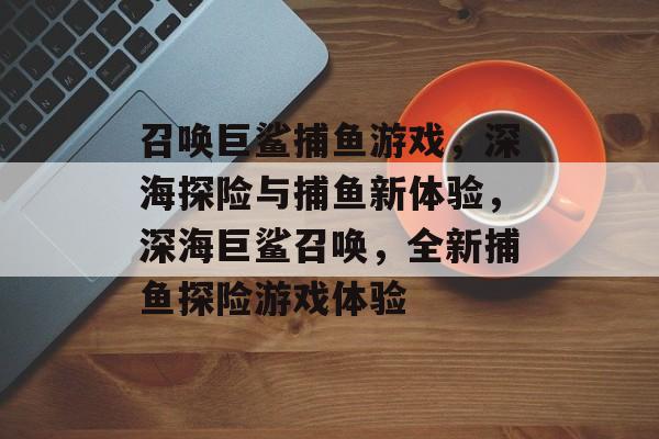 召唤巨鲨捕鱼游戏,深海探险与捕鱼新体验,深海巨鲨召唤,全新捕鱼探险游戏体验 召唤巨鲨捕鱼游戏,深海探险与捕鱼新体验,深海巨鲨召唤,全新捕鱼探险游戏体验
