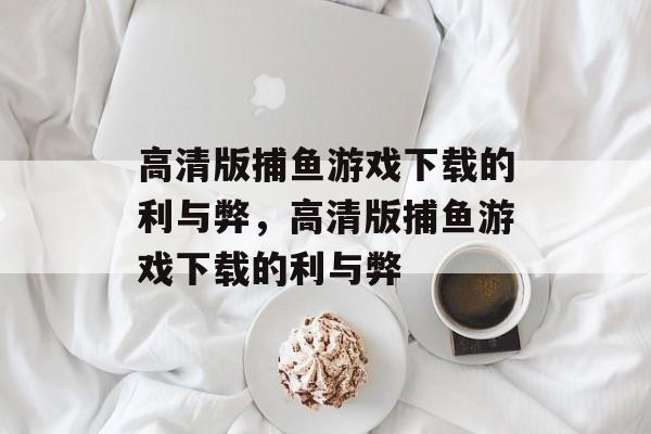 高清版捕鱼游戏下载的利与弊，高清版捕鱼游戏下载的利与弊