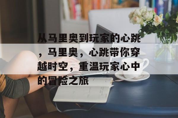 从马里奥到玩家的心跳,马里奥,心跳带你穿越时空,重温玩家心中的冒险之旅 从马里奥到玩家的心跳,马里奥,心跳带你穿越时空,重温玩家心中的冒险之旅