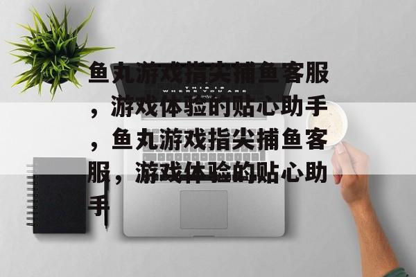 鱼丸游戏指尖捕鱼客服,游戏体验的贴心助手,鱼丸游戏指尖捕鱼客服,游戏体验的贴心助手 鱼丸游戏指尖捕鱼客服,游戏体验的贴心助手,鱼丸游戏指尖捕鱼客服,游戏体验的贴心助手