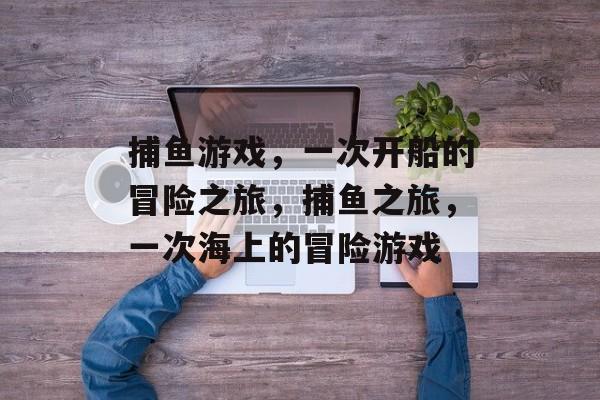 捕鱼游戏,一次开船的冒险之旅,捕鱼之旅,一次海上的冒险游戏 捕鱼游戏,一次开船的冒险之旅,捕鱼之旅,一次海上的冒险游戏