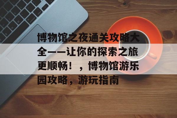 博物馆之夜通关攻略大全——让你的探索之旅更顺畅!,博物馆游乐园攻略,游玩指南 博物馆之夜通关攻略大全——让你的探索之旅更顺畅!,博物馆游乐园攻略,游玩指南