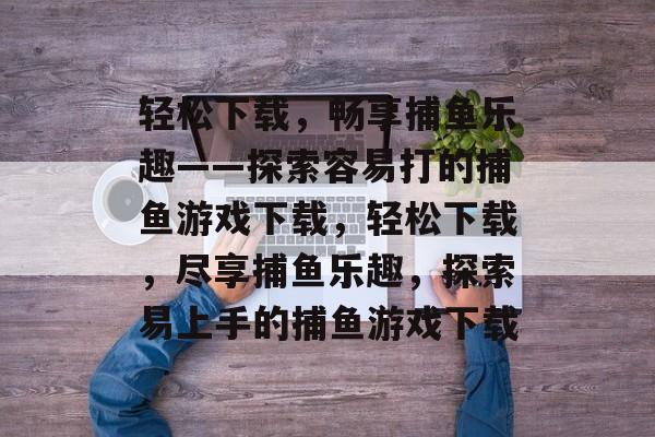 轻松下载,畅享捕鱼乐趣——探索容易打的捕鱼游戏下载,轻松下载,尽享捕鱼乐趣,探索易上手的捕鱼游戏下载 轻松下载,畅享捕鱼乐趣——探索容易打的捕鱼游戏下载,轻松下载,尽享捕鱼乐趣,探索易上手的捕鱼游戏下载