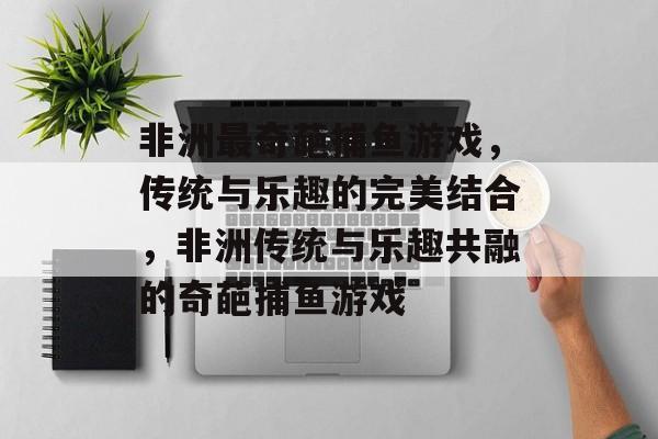 非洲最奇葩捕鱼游戏，传统与乐趣的完美结合，非洲传统与乐趣共融的奇葩捕鱼游戏