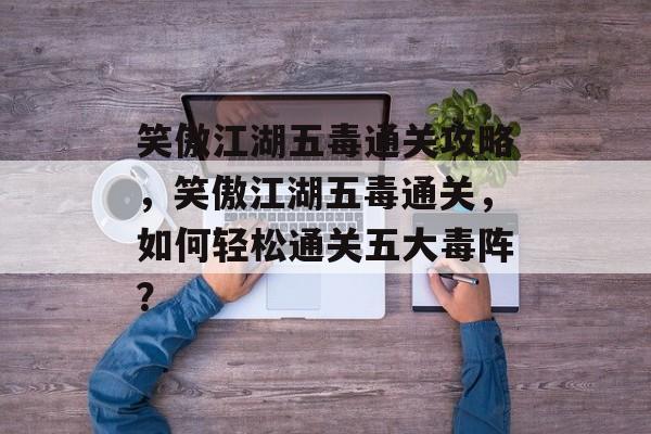 笑傲江湖五毒通关攻略，笑傲江湖五毒通关，如何轻松通关五大毒阵？