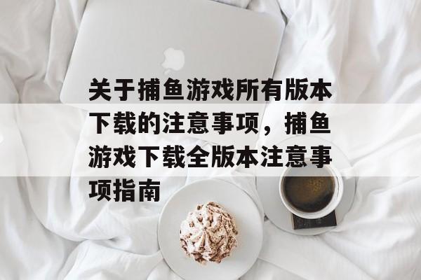 关于捕鱼游戏所有版本下载的注意事项,捕鱼游戏下载全版本注意事项指南 关于捕鱼游戏所有版本下载的注意事项,捕鱼游戏下载全版本注意事项指南