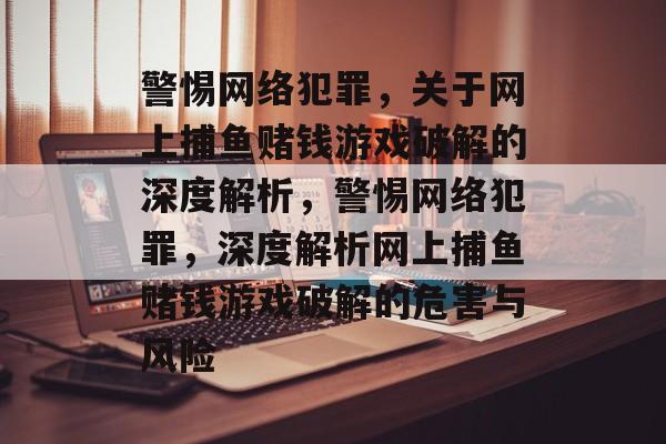 警惕网络犯罪,关于网上捕鱼赌钱游戏破解的深度解析,警惕网络犯罪,深度解析网上捕鱼赌钱游戏破解的危害与风险 警惕网络犯罪,关于网上捕鱼赌钱游戏破解的深度解析,警惕网络犯罪,深度解析网上捕鱼赌钱游戏破解的危害与风险
