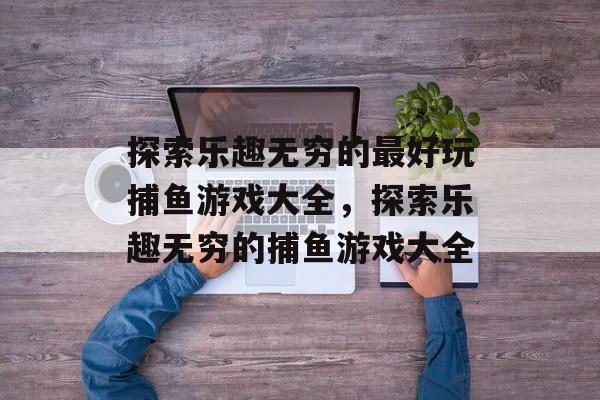 探索乐趣无穷的最好玩捕鱼游戏大全，探索乐趣无穷的捕鱼游戏大全