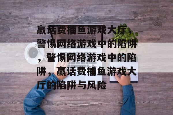 赢话费捕鱼游戏大厅,警惕网络游戏中的陷阱,警惕网络游戏中的陷阱,赢话费捕鱼游戏大厅的陷阱与风险 赢话费捕鱼游戏大厅,警惕网络游戏中的陷阱,警惕网络游戏中的陷阱,赢话费捕鱼游戏大厅的陷阱与风险