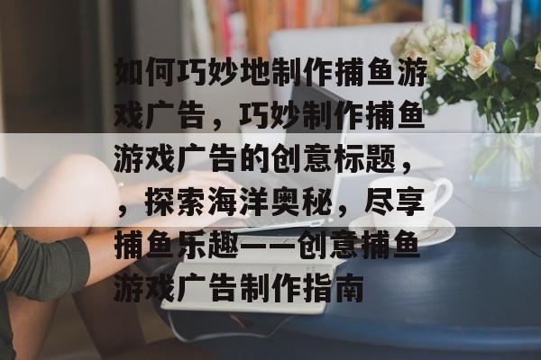 如何巧妙地制作捕鱼游戏广告,巧妙制作捕鱼游戏广告的创意标题,,探索海洋奥秘,尽享捕鱼乐趣——创意捕鱼游戏广告制作指南 如何巧妙地制作捕鱼游戏广告,巧妙制作捕鱼游戏广告的创意标题,,探索海洋奥秘,尽享捕鱼乐趣——创意捕鱼游戏广告制作指南