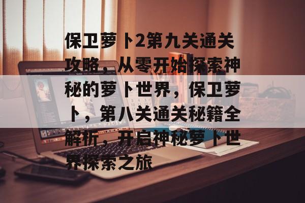 保卫萝卜2第九关通关攻略,从零开始探索神秘的萝卜世界,保卫萝卜,第八关通关秘籍全解析,开启神秘萝卜世界探索之旅 保卫萝卜2第九关通关攻略,从零开始探索神秘的萝卜世界,保卫萝卜,第八关通关秘籍全解析,开启神秘萝卜世界探索之旅