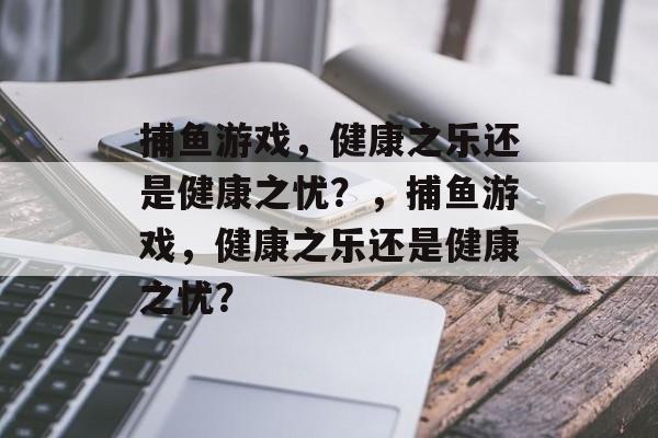 捕鱼游戏,健康之乐还是健康之忧?,捕鱼游戏,健康之乐还是健康之忧? 捕鱼游戏,健康之乐还是健康之忧?,捕鱼游戏,健康之乐还是健康之忧?