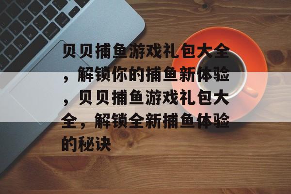 贝贝捕鱼游戏礼包大全,解锁你的捕鱼新体验,贝贝捕鱼游戏礼包大全,解锁全新捕鱼体验的秘诀 贝贝捕鱼游戏礼包大全,解锁你的捕鱼新体验,贝贝捕鱼游戏礼包大全,解锁全新捕鱼体验的秘诀