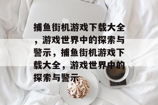 捕鱼街机游戏下载大全,游戏世界中的探索与警示,捕鱼街机游戏下载大全,游戏世界中的探索与警示 捕鱼街机游戏下载大全,游戏世界中的探索与警示,捕鱼街机游戏下载大全,游戏世界中的探索与警示