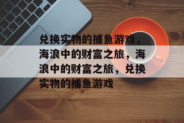 兑换实物的捕鱼游戏,海浪中的财富之旅,海浪中的财富之旅,兑换实物的捕鱼游戏 兑换实物的捕鱼游戏,海浪中的财富之旅,海浪中的财富之旅,兑换实物的捕鱼游戏