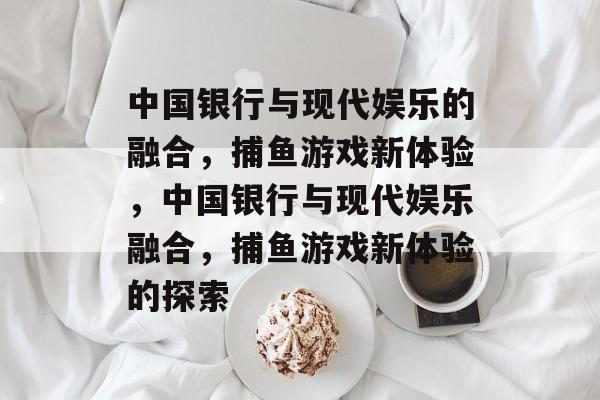 中国银行与现代娱乐的融合,捕鱼游戏新体验,中国银行与现代娱乐融合,捕鱼游戏新体验的探索 中国银行与现代娱乐的融合,捕鱼游戏新体验,中国银行与现代娱乐融合,捕鱼游戏新体验的探索