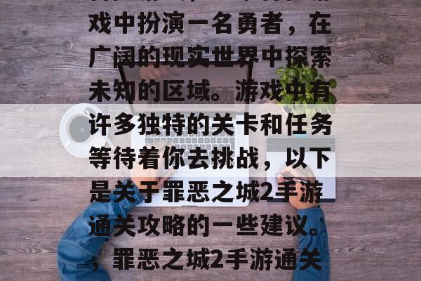 罪恶之城2是一款动作冒险游戏,玩家将在游戏中扮演一名勇者,在广阔的现实世界中探索未知的区域。游戏中有许多独特的关卡和任务等待着你去挑战,以下是关于罪恶之城2手游通关攻略的一些建议。,罪恶之城2手游通关攻略,全境探索与特色任务指南 罪恶之城2是一款动作冒险游戏,玩家将在游戏中扮演一名勇者,在广阔的现实世界中探索未知的区域。游戏中有许多独特的关卡和任务等待着你去挑战,以下是关于罪恶之城2手游通关攻略的一些建议。,罪恶之城2手游通关攻略,全境探索与特色任务指南