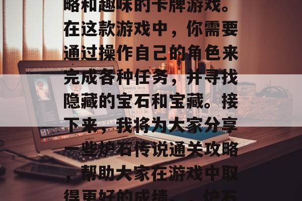 炉石传说是一款充满策略和趣味的卡牌游戏。在这款游戏中,你需要通过操作自己的角色来完成各种任务,并寻找隐藏的宝石和宝藏。接下来,我将为大家分享一些炉石传说通关攻略,帮助大家在游戏中取得更好的成绩。,炉石传说通关攻略 炉石传说是一款充满策略和趣味的卡牌游戏。在这款游戏中,你需要通过操作自己的角色来完成各种任务,并寻找隐藏的宝石和宝藏。接下来,我将为大家分享一些炉石传说通关攻略,帮助大家在游戏中取得更好的成绩。,炉石传说通关攻略