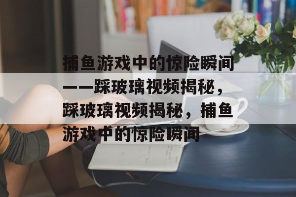 捕鱼游戏中的惊险瞬间——踩玻璃视频揭秘,踩玻璃视频揭秘,捕鱼游戏中的惊险瞬间 捕鱼游戏中的惊险瞬间——踩玻璃视频揭秘,踩玻璃视频揭秘,捕鱼游戏中的惊险瞬间
