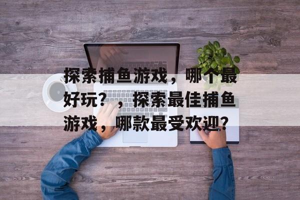 探索捕鱼游戏,哪个最好玩?,探索最佳捕鱼游戏,哪款最受欢迎? 探索捕鱼游戏,哪个最好玩?,探索最佳捕鱼游戏,哪款最受欢迎?