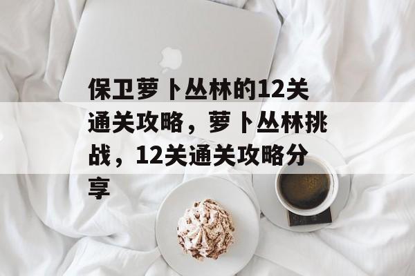 保卫萝卜丛林的12关通关攻略,萝卜丛林挑战,12关通关攻略分享 保卫萝卜丛林的12关通关攻略,萝卜丛林挑战,12关通关攻略分享