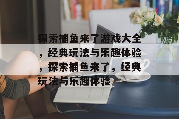 探索捕鱼来了游戏大全,经典玩法与乐趣体验,探索捕鱼来了,经典玩法与乐趣体验 探索捕鱼来了游戏大全,经典玩法与乐趣体验,探索捕鱼来了,经典玩法与乐趣体验