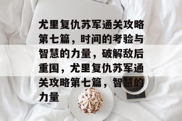 尤里复仇苏军通关攻略第七篇,时间的考验与智慧的力量,破解敌后重围,尤里复仇苏军通关攻略第七篇,智慧的力量 尤里复仇苏军通关攻略第七篇,时间的考验与智慧的力量,破解敌后重围,尤里复仇苏军通关攻略第七篇,智慧的力量