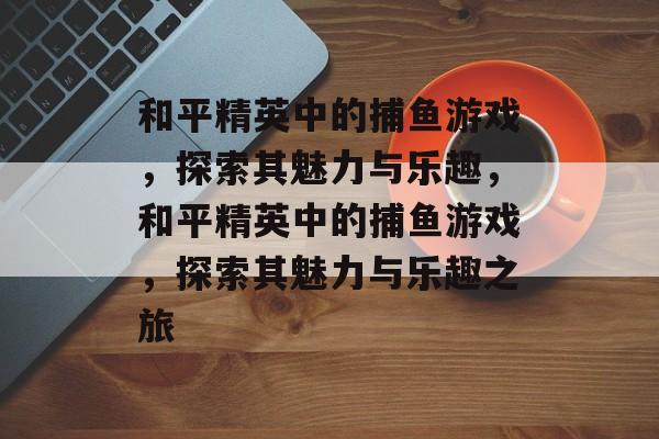 和平精英中的捕鱼游戏，探索其魅力与乐趣，和平精英中的捕鱼游戏，探索其魅力与乐趣之旅