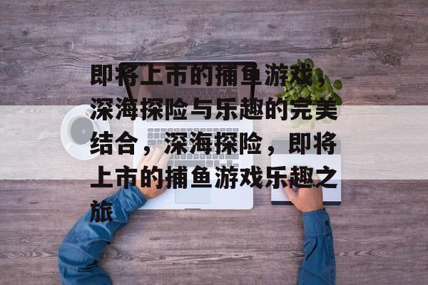 即将上市的捕鱼游戏，深海探险与乐趣的完美结合，深海探险，即将上市的捕鱼游戏乐趣之旅