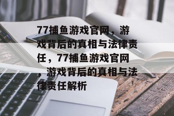 77捕鱼游戏官网,游戏背后的真相与法律责任,77捕鱼游戏官网,游戏背后的真相与法律责任解析 77捕鱼游戏官网,游戏背后的真相与法律责任,77捕鱼游戏官网,游戏背后的真相与法律责任解析