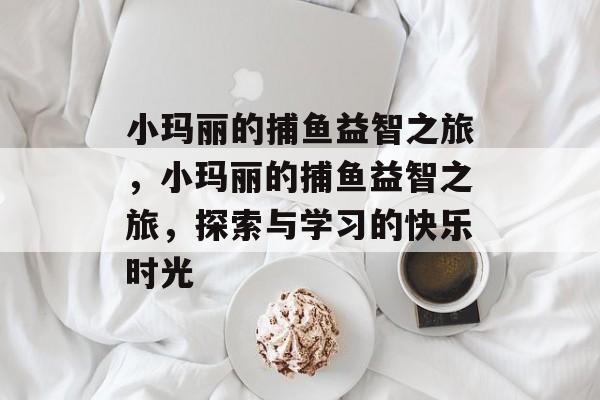 小玛丽的捕鱼益智之旅，小玛丽的捕鱼益智之旅，探索与学习的快乐时光