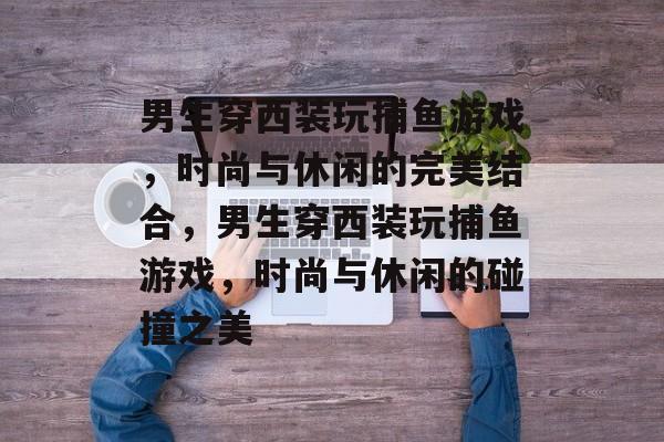 男生穿西装玩捕鱼游戏，时尚与休闲的完美结合，男生穿西装玩捕鱼游戏，时尚与休闲的碰撞之美