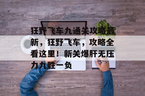 狂野飞车九通关攻略最新,狂野飞车,攻略全看这里!新关爆肝无压力九胜一负 狂野飞车九通关攻略最新,狂野飞车,攻略全看这里!新关爆肝无压力九胜一负