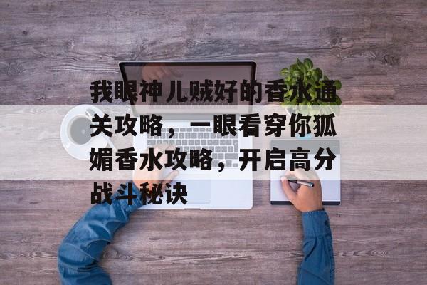 我眼神儿贼好的香水通关攻略,一眼看穿你狐媚香水攻略,开启高分战斗秘诀 我眼神儿贼好的香水通关攻略,一眼看穿你狐媚香水攻略,开启高分战斗秘诀