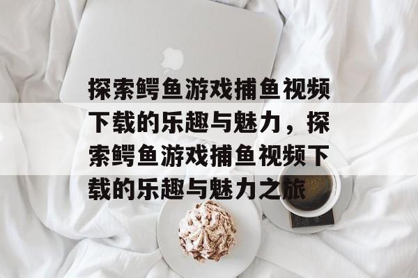 探索鳄鱼游戏捕鱼视频下载的乐趣与魅力,探索鳄鱼游戏捕鱼视频下载的乐趣与魅力之旅 探索鳄鱼游戏捕鱼视频下载的乐趣与魅力,探索鳄鱼游戏捕鱼视频下载的乐趣与魅力之旅