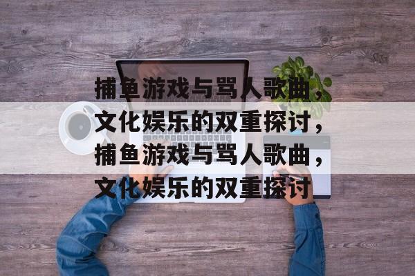 捕鱼游戏与骂人歌曲,文化娱乐的双重探讨,捕鱼游戏与骂人歌曲,文化娱乐的双重探讨 捕鱼游戏与骂人歌曲,文化娱乐的双重探讨,捕鱼游戏与骂人歌曲,文化娱乐的双重探讨