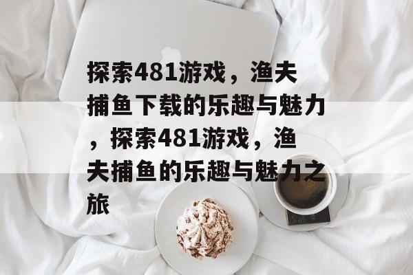 探索481游戏,渔夫捕鱼下载的乐趣与魅力,探索481游戏,渔夫捕鱼的乐趣与魅力之旅 探索481游戏,渔夫捕鱼下载的乐趣与魅力,探索481游戏,渔夫捕鱼的乐趣与魅力之旅
