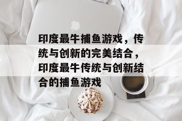 印度最牛捕鱼游戏，传统与创新的完美结合，印度最牛传统与创新结合的捕鱼游戏