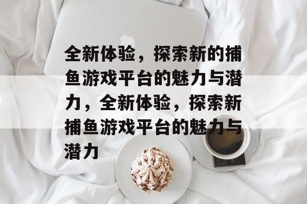 全新体验,探索新的捕鱼游戏平台的魅力与潜力,全新体验,探索新捕鱼游戏平台的魅力与潜力 全新体验,探索新的捕鱼游戏平台的魅力与潜力,全新体验,探索新捕鱼游戏平台的魅力与潜力