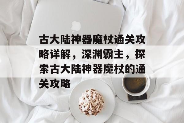 古大陆神器魔杖通关攻略详解,深渊霸主,探索古大陆神器魔杖的通关攻略 古大陆神器魔杖通关攻略详解,深渊霸主,探索古大陆神器魔杖的通关攻略