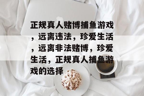 正规真人赌博捕鱼游戏,远离违法,珍爱生活,远离非法赌博,珍爱生活,正规真人捕鱼游戏的选择 正规真人赌博捕鱼游戏,远离违法,珍爱生活,远离非法赌博,珍爱生活,正规真人捕鱼游戏的选择