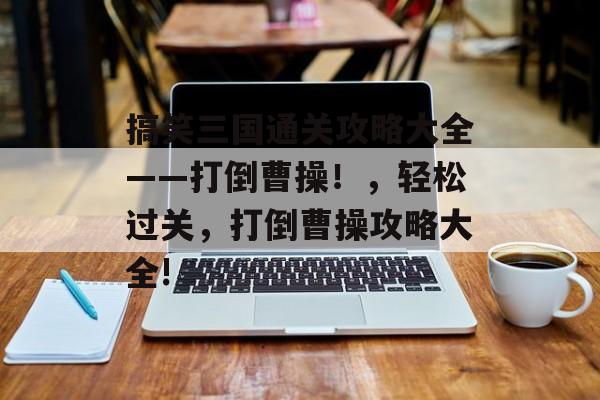搞笑三国通关攻略大全——打倒曹操!,轻松过关,打倒曹操攻略大全! 搞笑三国通关攻略大全——打倒曹操!,轻松过关,打倒曹操攻略大全!