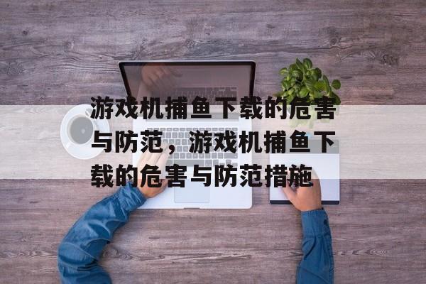 游戏机捕鱼下载的危害与防范，游戏机捕鱼下载的危害与防范措施