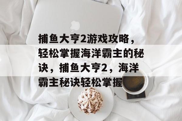 捕鱼大亨2游戏攻略,轻松掌握海洋霸主的秘诀,捕鱼大亨2,海洋霸主秘诀轻松掌握 捕鱼大亨2游戏攻略,轻松掌握海洋霸主的秘诀,捕鱼大亨2,海洋霸主秘诀轻松掌握