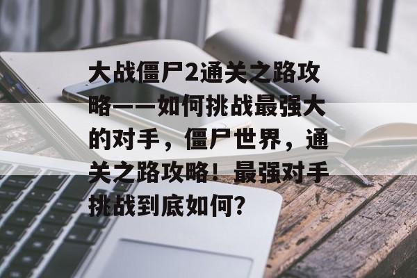 大战僵尸2通关之路攻略——如何挑战最强大的对手,僵尸世界,通关之路攻略!最强对手挑战到底如何? 大战僵尸2通关之路攻略——如何挑战最强大的对手,僵尸世界,通关之路攻略!最强对手挑战到底如何?