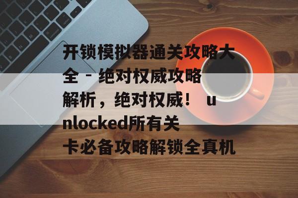 开锁模拟器通关攻略大全 - 绝对权威攻略解析，绝对权威！ unlocked所有关卡必备攻略解锁全真机