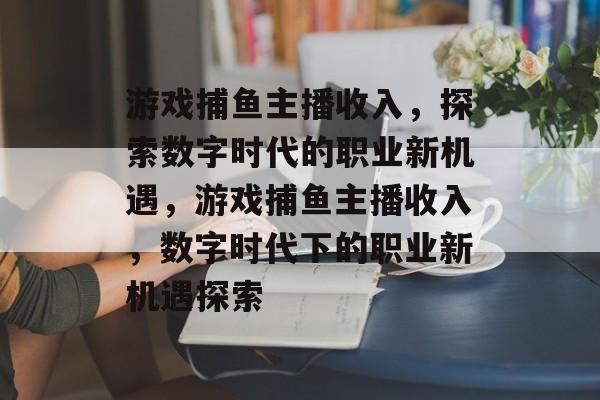 游戏捕鱼主播收入，探索数字时代的职业新机遇，游戏捕鱼主播收入，数字时代下的职业新机遇探索