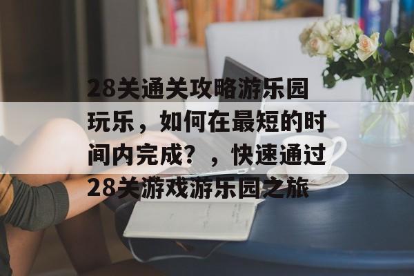 28关通关攻略游乐园玩乐,如何在最短的时间内完成?,快速通过28关游戏游乐园之旅 28关通关攻略游乐园玩乐,如何在最短的时间内完成?,快速通过28关游戏游乐园之旅